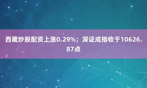 西藏炒股配资上涨0.29%；深证成指收于10626.87点