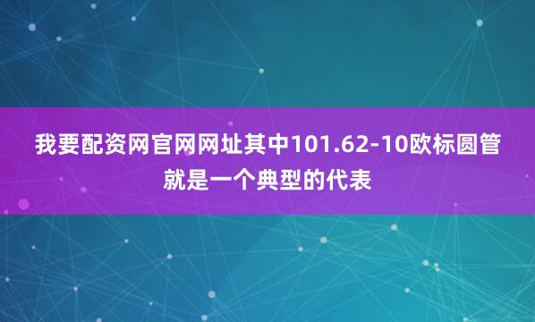 我要配资网官网网址其中101.62-10欧标圆管就是一个典型的代表