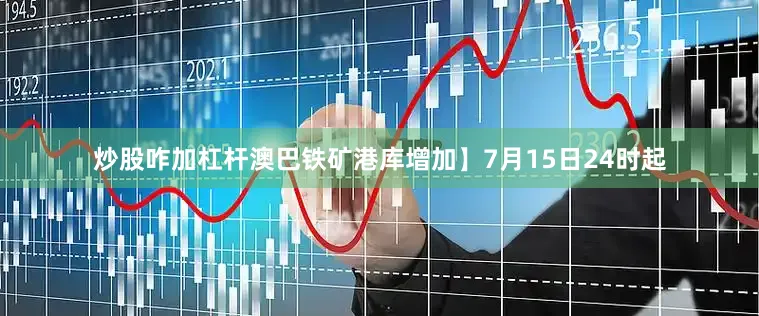 炒股咋加杠杆澳巴铁矿港库增加】7月15日24时起