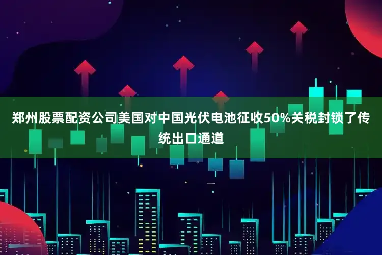 郑州股票配资公司美国对中国光伏电池征收50%关税封锁了传统出口通道
