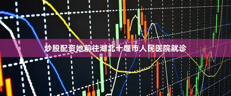 炒股配资她前往湖北十堰市人民医院就诊