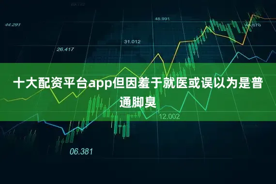 十大配资平台app但因羞于就医或误以为是普通脚臭