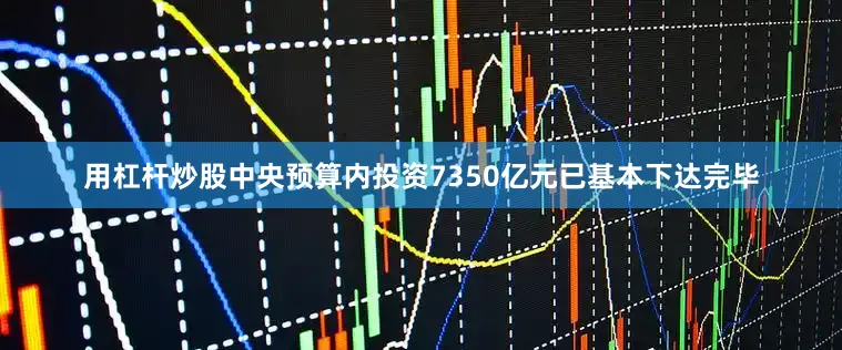 用杠杆炒股中央预算内投资7350亿元已基本下达完毕