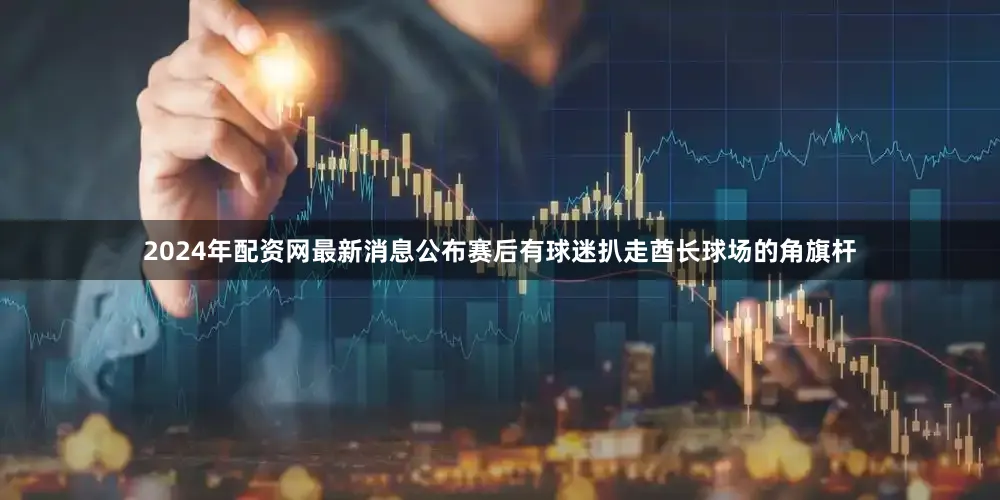 2024年配资网最新消息公布赛后有球迷扒走酋长球场的角旗杆