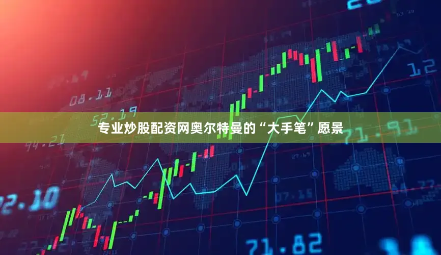 专业炒股配资网奥尔特曼的“大手笔”愿景