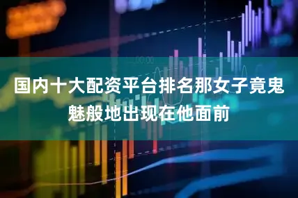 国内十大配资平台排名那女子竟鬼魅般地出现在他面前