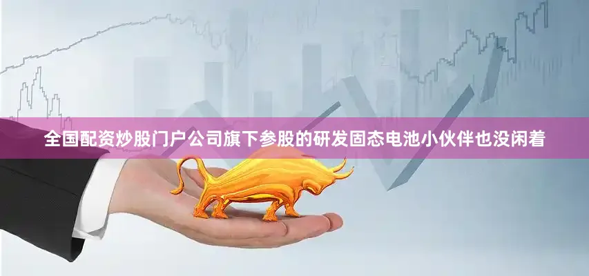全国配资炒股门户公司旗下参股的研发固态电池小伙伴也没闲着